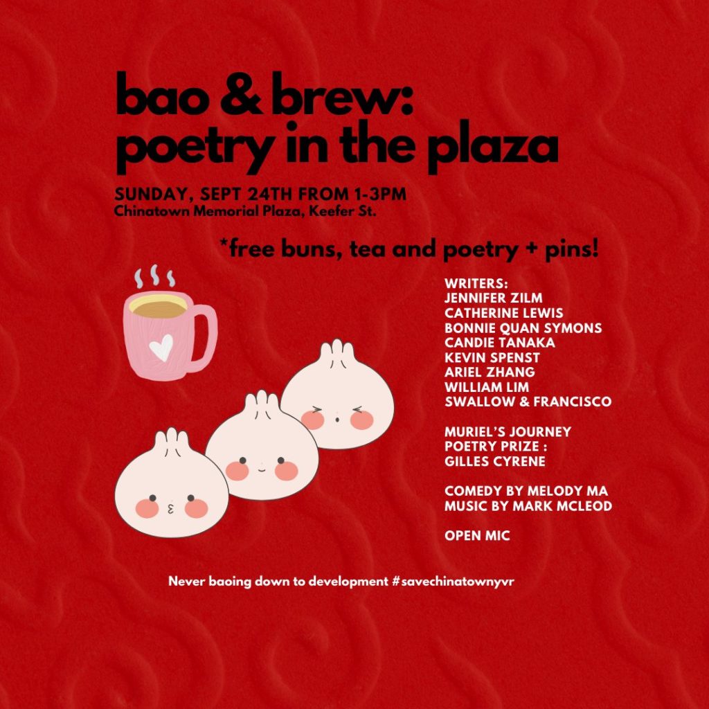 bao & brew: poetry in the plaza. Sunday, Sep 24 from 1-3pm. Chinatown Memorial Plaza, Keefer Street. Writers: Jennifer Zilm, Catherine Lewis, Bonnie Quan Symons, Candie Tanaka, Kevin Spenst, Ariel Zhang, William Lim, Swallow & Francisco. Muriel's Journey Poetry Prize Entrant: Gilles Cyrenne. Comedy by Melody Ma. Music by Mark McLeod. Open mic. #savechinatownyvr