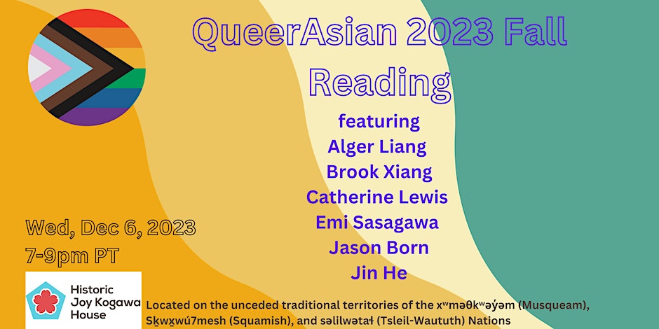 QueerAsian 2023 Fall Reading, featuring Alger Liang, Brook Xiang, Catherine Lewis, Emi Sasagawa, Jason Born, Jin He. Wed, Dec 6, 2023, 7-9pm PT, Historic Joy Kogawa House.